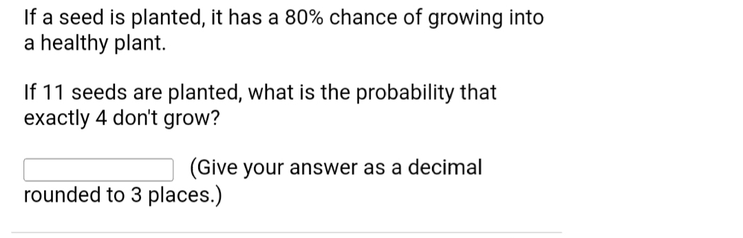 If a seed is planted, it has a 80% chance of growing into
a healthy plant.
If 11 seeds are planted, what is the probability that
exactly 4 don't grow?
(Give your answer as a decimal
rounded to 3 places.)
