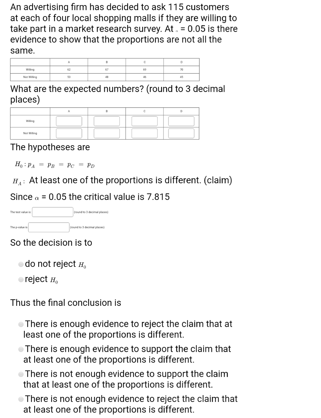 An advertising firm has decided to ask 115 customers
at each of four local shopping malls if they are willing to
take part in a market research survey. At . = 0.05 is there
evidence to show that the proportions are not all the
same.
A
B
D
Willing
62
67
69
70
Not Willing
53
48
46
45
What are the expected numbers? (round to 3 decimal
places)
D
Willing
Not Willing
The hypotheses are
Ho : PA = pPB = Pc = Pp
HA: At least one of the proportions is different. (claim)
Since a = 0.05 the critical value is 7.815
The test value is:
(round to 3 decimal places)
The p-value is
(round to 3 decimal places)
So the decision is to
do not reject Họ
reject H,
Thus the final conclusion is
There is enough evidence to reject the claim that at
least one of the proportions is different.
There is enough evidence to support the claim that
at least one of the proportions is different.
There is not enough evidence to support the claim
that at least one of the proportions is different.
OThere is not enough evidence to reject the claim that
at least one of the proportions is different.
