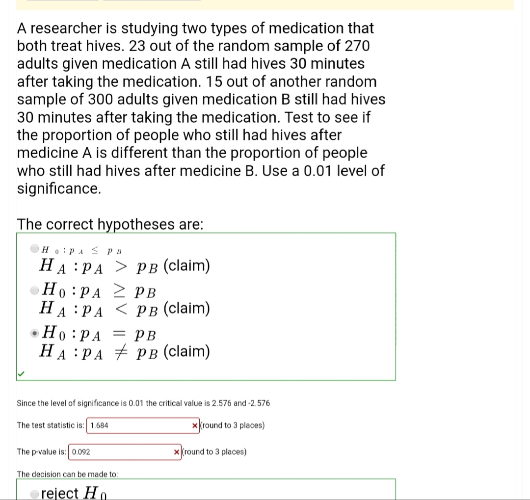 A researcher is studying two types of medication that
both treat hives. 23 out of the random sample of 270
adults given medication A still had hives 30 minutes
after taking the medication. 15 out of another random
sample of 300 adults given medication B still had hives
30 minutes after taking the medication. Test to see if
the proportion of people who still had hives after
medicine A is different than the proportion of people
who still had hives after medicine B. Use a 0.01 level of
significance.
The correct hypotheses are:
Ho:PA < P B
HA :PA > PB (claim)
Ho :PA PB
H
A:PA < PB (claim)
Но :РА
На :РА # рв (claim)
= PB
Since the level of significance is 0.01 the critical value is 2.576 and -2.576
The test statistic is: 1.684
x (round to 3 places)
The p-value is: 0.092
x (round to 3 places)
The decision can be made to:
