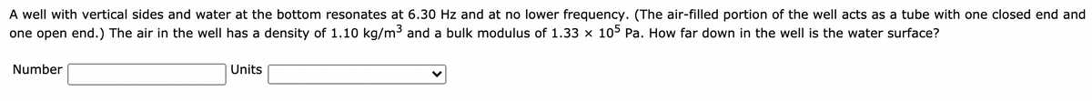 A well with vertical sides and water at the bottom resonates at 6.30 Hz and at no lower frequency. (The air-filled portion of the well acts as a tube with one closed end and
one open end.) The air in the well has a density of 1.10 kg/m³ and a bulk modulus of 1.33 x 105 Pa. How far down in the well is the water surface?
Number
Units
