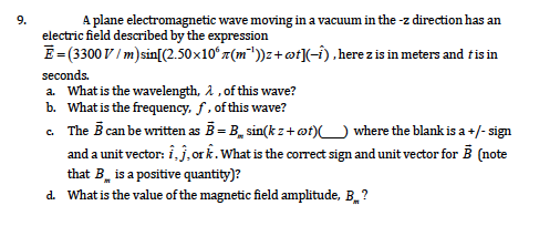 A plane electromagnetic wave moving in a vacuum in the -z direction has an
electric field described by the expression
E=(3300 V / m)sin[(2.50x10ʻ 7(m"))z+@f]-i) ,here z is in meters and tis in
9.
seconds.
a. What is the wavelength, 1, of this wave?
b. What is the frequency, ƒ , of this wave?
The B can be written as B = B_ sin(k z+ ot)U where the blank is a +/- sign
and a unit vector: i j, or k. What is the correct sign and unit vector for B (note
that B is a positive quantity)?
d. What is the value of the magnetic field amplitude, B. ?
C.
