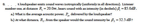 -. A loudspeaker emits sound waves isotropically (uniformly in all directions). Listener
number one, at distance R, = 20.0m, hears sound with an intensity (in decibels) 6, = 85.0dB.
8.
a.) What is the average acoustic power, P delivered by the loudspeaker?
b.) At what distance, R2, from the speaker would the sound intensity be 6B, = 52.5 dB?
