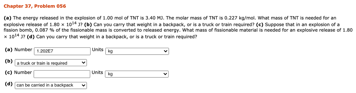 Chapter 37, Problem 056
(a) The energy released in the explosion of 1.00 mol of TNT is 3.40 MJ. The molar mass of TNT is 0.227 kg/mol. What mass of TNT is needed for an
explosive release of 1.80 x 1014 J? (b) Can you carry that weight in a backpack, or is a truck or train required? (c) Suppose that in an explosion of a
fission bomb, 0.087 % of the fissionable mass is converted to released energy. What mass of fissionable material is needed for an explosive release of 1.80
x 1014 J? (d) Can you carry that weight in a backpack, or is a truck or train required?
(a) Number
1.202E7
Units
kg
(b)
a truck or train is required
(c) Number
Units
kg
(d) [ can be carried in a backpack
