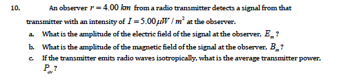 10.
An observer r= 4.00 km from a radio transmitter detects a signal from that
transmitter with an intensity of I = 5.00µW / m² at the observer.
a Whatis the amplitude of the electric field of the signal at the observer, E,?
b. What is the amplitude of the magnetic field of the signal at the observer, B?
If the transmitter emits radio waves isotropically, what is the average transmitter power,
C.
P?
