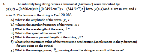 1.
An infinitely long string carries a sinusoidal (harmonic) wave described by:
y(x,1) = (0.600 cm) sin[0.0495 cm ")x-(544.55*)t] here, y(x,t) and x are in cm and t
is in s. The tension in the string is 7 =120.0N.
a) What is the amplitude of the wave, y,?
b.) What is the angular frequency of the wave, o?
c) What is the wavelength of the wave, A ?
d.) What is the speed of the wave, V?
e.) What is the mass per unit length of the string, u?
£) What is the maximum value of the transverse acceleration (acceleration in the y direction)
for any point on the string?
g.) What is the average power, P, moving down the string as a result of the wave?
