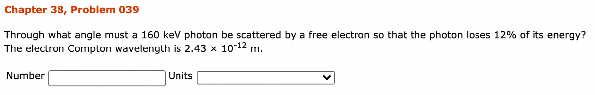 Chapter 38, Problem 039
Through what angle must a 160 kev photon be scattered by a free electron so that the photon loses 12% of its energy?
The electron Compton wavelength is 2.43 x 10-12 m.
Number
Units
