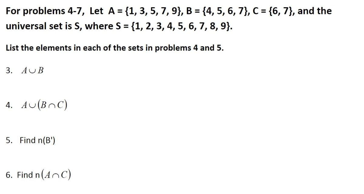 For problems 4-7, Let A = {1, 3, 5, 7, 9}, B = {4, 5, 6, 7}, C = {6, 7}, and the
universal set is S, where S = {1, 2, 3, 4, 5, 6, 7, 8, 9}.
List the elements in each of the sets in problems 4 and 5.
3. AUB
4. AU(BnC)
5. Find n(B')
6. Find n(AnC)
