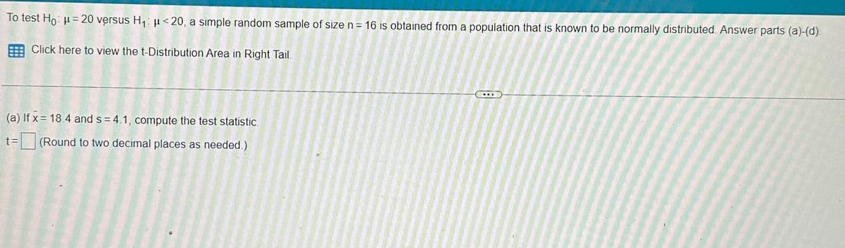 To test Ho: μ = 20 versus H₁ μ<20, a simple random sample of size n = 16 is obtained from a population that is known to be normally distributed. Answer parts (a)-(d).
Click here to view the t-Distribution Area in Right Tail.
(a) If x= 18.4 and s=4.1, compute the test statistic.
t = (Round to two decimal places as needed.)