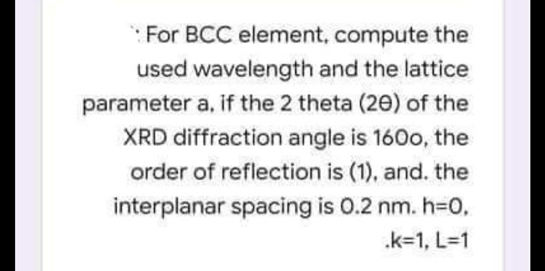 For BCC element, compute the
used wavelength and the lattice
parameter a, if the 2 theta (20) of the
XRD diffraction angle is 160o, the
order of reflection is (1), and. the
interplanar spacing is 0.2 nm. h=0,
.k=1, L=1
