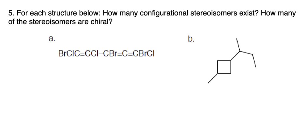 5. For each structure below: How many configurational stereoisomers exist? How many
of the stereoisomers are chiral?
a.
BrCIC=CCI-CBr=C=CBrCl
b.