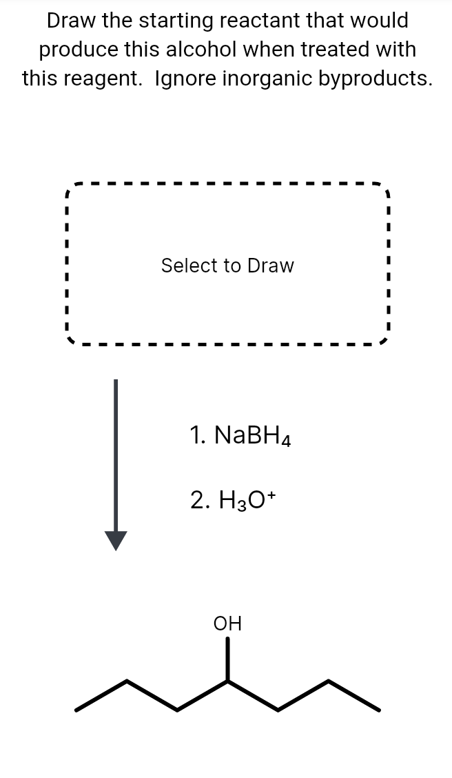 Draw the starting reactant that would
produce this alcohol when treated with
this reagent. Ignore inorganic byproducts.
Select to Draw
1. NaBH4
2. H3O+
OH