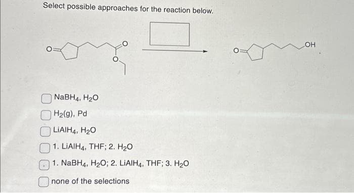 Select possible approaches for the reaction below.
NaBH4, H₂O
H₂(g), Pd
LIAIH4, H₂O
1. LIAIH4, THF; 2. H₂O
1. NaBH4, H₂O; 2. LIAIH4, THF; 3. H₂O
none of the selections
LOH