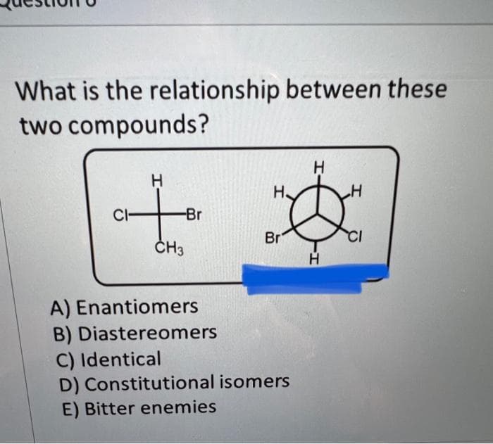 What is the relationship between these
two compounds?
CI-
H
-Br
CH3
A) Enantiomers
B) Diastereomers
H
Н.
安
Br
H
C) Identical
D) Constitutional isomers
E) Bitter enemies