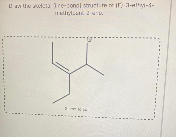 Draw the skeletal (line-bond) structure of (E)-3-ethyl-4-
methylpent-2-ene.
Select to Edit