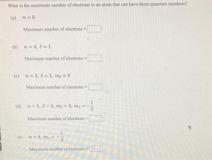 What is the maximum number of electrons in an atom that can have these quantum numbers?
(a) n=0
Maximum number of electrons -
(b) n=4, l=1
Maximum number of electrons
(c) n=2, l=1, me = 0
Maximum number of electrons =
(d) n=5, l=3, m = 3, m,
Maximum number of electrons =
(c) n = 4, m,
Maximum number of electrons =
NI
2