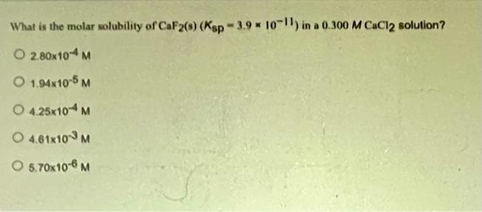 What is the molar solubility of CaF2(s) (Ksp-3.9 x 10-11) in a 0.300 M CaCl2 solution?
O 2.80x104 M
O 1.94x10-5 M
O 4.25x10-4 M
4.61x103 M
O 5.70x10-6 M