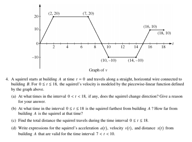 (2, 20)
(7, 20)
20
(16, 10)
10.
(18, 10)
8
10
12
14
16
18
6.
-10-
(10, –10)
(14, –10)
Graph of v
4. A squirrel starts at building A at time 1 = 0 and travels along a straight, horizontal wire connected to
building B. For 0 sIS 18, the squirrel's velocity is modeled by the piecewise-linear function defined
by the graph above.
(a) At what times in the interval 0 < 1 < 18, if any, does the squirrel change direction? Give a reason
for your answer.
(b) At what time in the interval 0 < 1 s 18 is the squirrel farthest from building A ? How far from
building A is the squirrel at that time?
(c) Find the total distance the squirrel travels during the time interval 0 < 1 s 18.
(d) Write expressions for the squirrel's acceleration a(t), velocity v(1), and distance x(1) from
building A that are valid for the time interval 7 < t < 10.
