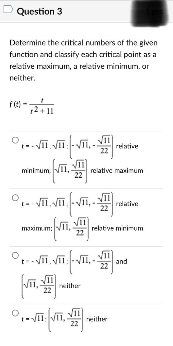 Question 3
Determine the critical numbers of the given
function and classify each critical point as a
relative maximum, a relative minimum, or
neither.
f (t)
t2 + 11
%3D
- VII, VIī; - VI1,
VII
relative
t =
22
II,
VII
minimum;
relative maximum
22
- VII, VII; -VII,
11
relative
22
t = -
maximum; V11,
relative minimum
22
- VII, VII; -VII,-
VII
and
22
t = - 1
VII,
22
VI
neither
VII
neither
22
t = V11;V11,
