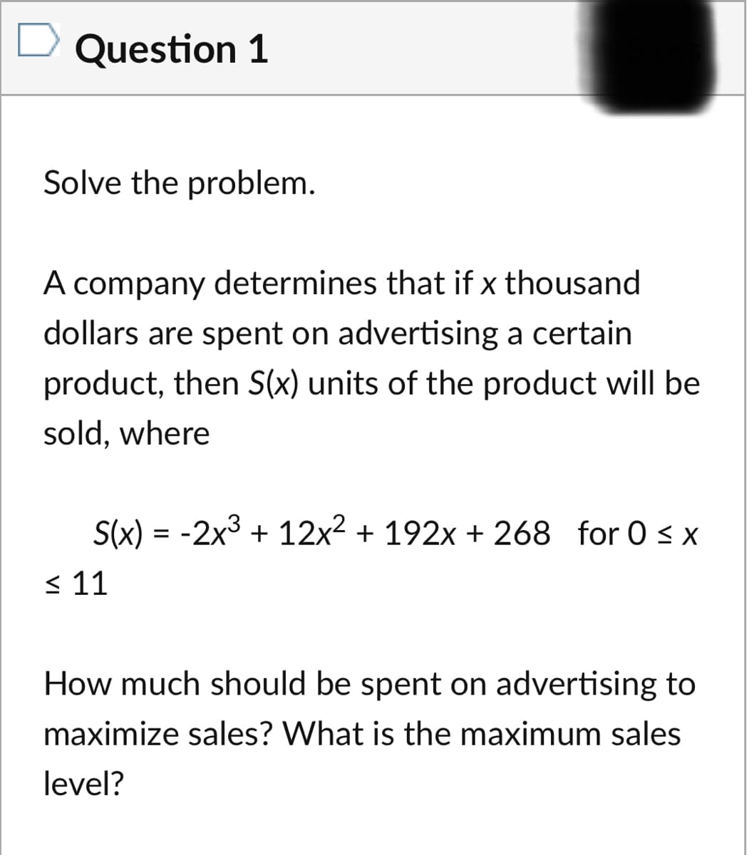 Question 1
Solve the problem.
A company determines that if x thousand
dollars are spent on advertising a certain
product, then S(x) units of the product will be
sold, where
S(x) = -2x3 + 12x² + 192x + 268 for 0 s x
< 11
How much should be spent on advertising to
maximize sales? What is the maximum sales
level?
