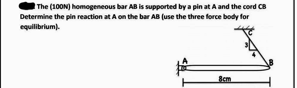 The (100N) homogeneous bar AB is supported by a pin at A and the cord CB
Determine the pin reaction at A on the bar AB (use the three force body for
equilibrium).
8cm