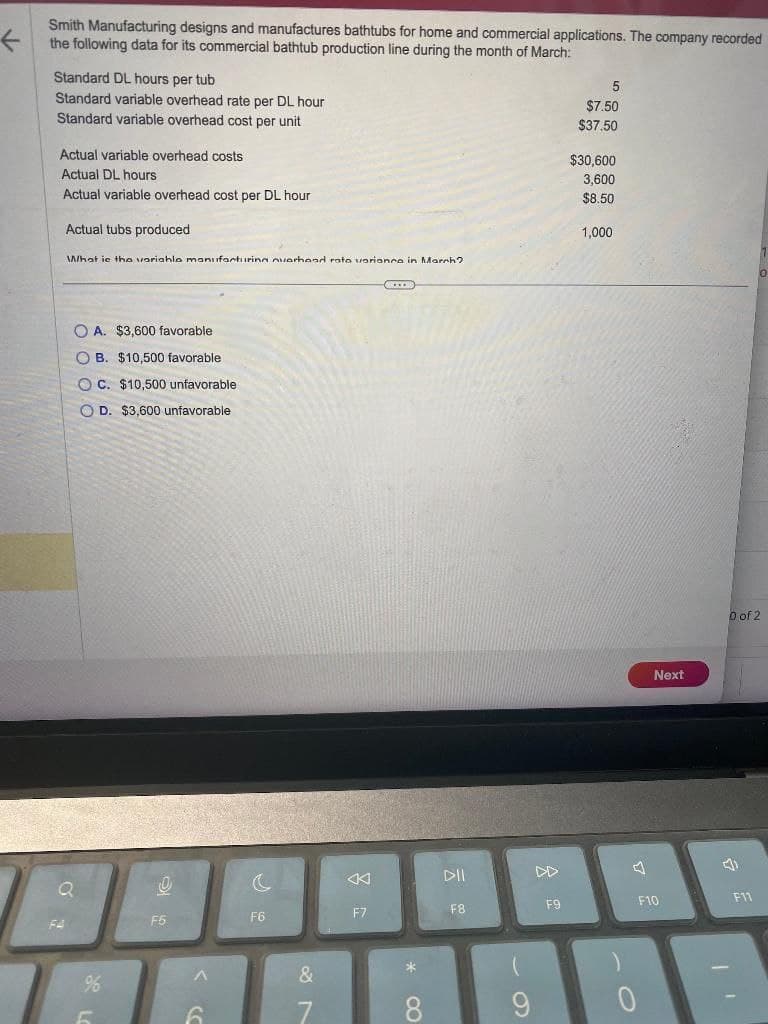 ←
Smith Manufacturing designs and manufactures bathtubs for home and commercial applications. The company recorded
the following data for its commercial bathtub production line during the month of March:
Standard DL hours per tub
Standard variable overhead rate per DL hour
Standard variable overhead cost per unit
Actual variable overhead costs
Actual DL hours
Actual variable overhead cost per DL hour
Actual tubs produced
What is the variahle manufacturing overhead rate varianca in March?
F4
OA. $3,600 favorable.
OB. $10,500 favorable
OC. $10,500 unfavorable
D. $3,600 unfavorable
Q
%6
0
F5
6
c
F6
&
F7
XXX
* 0
DII
F8
9
F9
5
$7.50
$37.50
$30,600
3,600
$8.50
1,000
Next
F10
0 of 2
4)
F11