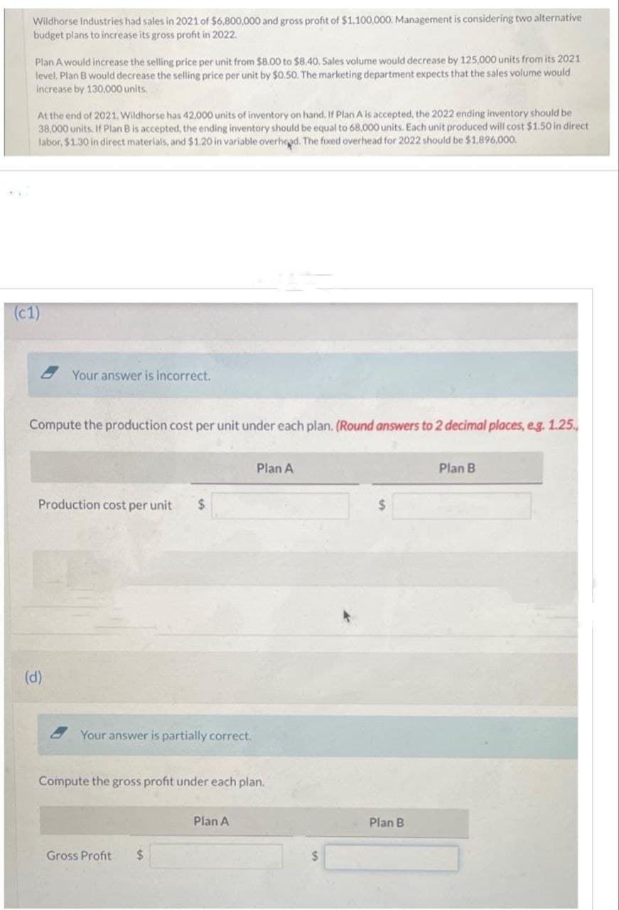 Wildhorse Industries had sales in 2021 of $6,800,000 and gross profit of $1,100,000. Management is considering two alternative
budget plans to increase its gross profit in 2022.
Plan A would increase the selling price per unit from $8.00 to $8.40. Sales volume would decrease by 125,000 units from its 2021
level, Plan B would decrease the selling price per unit by $0.50. The marketing department expects that the sales volume would
increase by 130,000 units.
At the end of 2021. Wildhorse has 42,000 units of inventory on hand. If Plan A is accepted, the 2022 ending inventory should be
38,000 units. If Plan B is accepted, the ending inventory should be equal to 68,000 units. Each unit produced will cost $1.50 in direct
labor, $1.30 in direct materials, and $1.20 in variable overhead. The fixed overhead for 2022 should be $1,896,000.
(c1)
Your answer is incorrect.
Compute the production cost per unit under each plan. (Round answers to 2 decimal places, e.g. 1.25.,
Production cost per unit $
(d)
Your answer is partially correct.
Compute the gross profit under each plan.
Gross Profit $
Plan A
Plan A
$
Plan B
Plan B