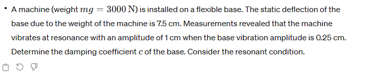 A machine (weight mg = 3000 N) is installed on a flexible base. The static deflection of the
base due to the weight of the machine is 7.5 cm. Measurements revealed that the machine
vibrates at resonance with an amplitude of 1 cm when the base vibration amplitude is 0.25 cm.
Determine the damping coefficient c of the base. Consider the resonant condition.