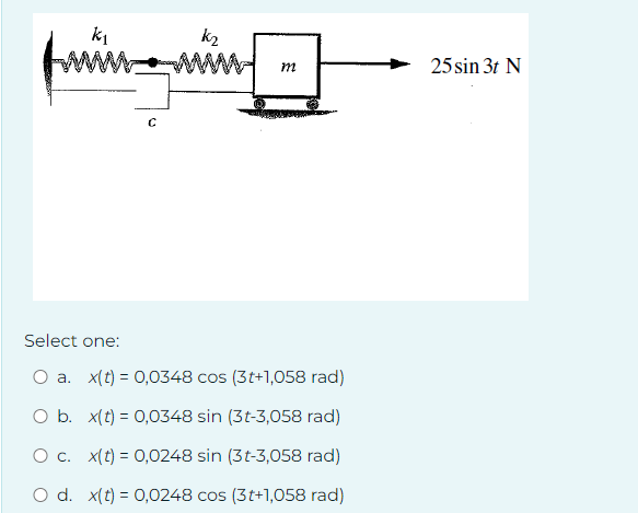 k₁
fm
C
k₂
m
25 sin 3t N
Select one:
a. x(t) 0,0348 cos (3t+1,058 rad)
O b. x(t) = 0,0348 sin (3t-3,058 rad)
O c. x(t)=0,0248 sin (3t-3,058 rad)
O d. x(t)=0,0248 cos (3t+1,058 rad)