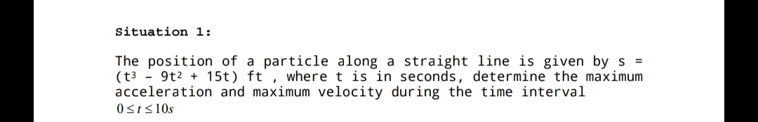 Situation 1:
The position of a particle along a straight line is given by s =
(t3 - 9t2 + 15t) ft , where t is in seconds, determine the maximum
acceleration and maximum velocity during the time interval
0<t<10s
