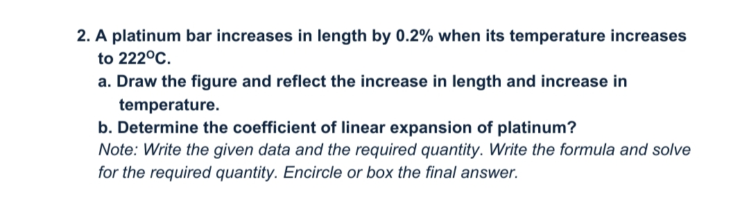 2. A platinum bar increases in length by 0.2% when its temperature increases
to 222°C.
a. Draw the figure and reflect the increase in length and increase in
temperature.
b. Determine the coefficient of linear expansion of platinum?
Note: Write the given data and the required quantity. Write the formula and solve
for the required quantity. Encircle or box the final answer.
