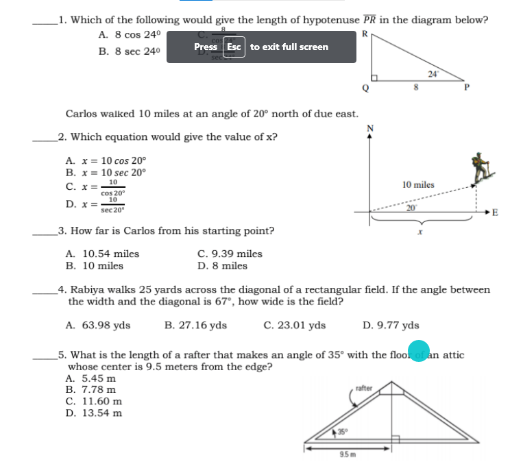 _1. Which of the following would give the length of hypotenuse PR in the diagram below?
A. 8 cos 240
В. 8 sec 240
R
Press Esc to exit full screen
24
Carlos walked 10 miles at an angle of 20° north of due east.
N
_2. Which equation would give the value of x?
A. x = 10 cos 20°
В. х%3D 10 sec 20°
C. x=10
10 miles
cos 20°
10
D.
sec 20
E
3. How far is Carlos from his starting point?
A. 10.54 miles
В. 10 miles
C. 9.39 miles
D. 8 miles
_4. Rabiya walks 25 yards across the diagonal of a rectangular field. If the angle between
the width and the diagonal is 67°, how wide is the field?
A. 63.98 yds
В. 27.16 yds
C. 23.01 yds
D. 9.77 yds
_5. What is the length of a rafter that makes an angle of 35° with the floo of an attic
whose center is 9.5 meters from the edge?
A. 5.45 m
В. 7.78 m
С. 11.60 m
D. 13.54 m
rafter
9.5 m
