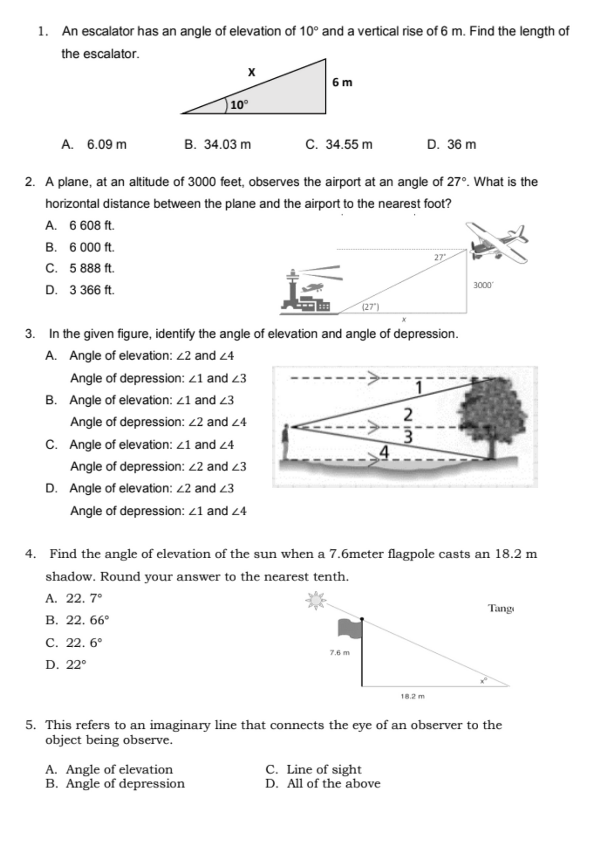 1. An escalator has an angle of elevation of 10° and a vertical rise of 6 m. Find the length of
the escalator.
6 m
10°
A. 6.09 m
В. 34.03 m
С. 34.55 m
D. 36 m
2. A plane, at an altitude of 3000 feet, observes the airport at an angle of 27°. What is the
horizontal distance between the plane and the airport to the nearest foot?
A. 6 608 ft.
B. 6 000 ft.
27
C. 5888 ft.
3000
D. 3 366 ft.
(27')
3. In the given figure, identify the angle of elevation and angle of depression.
A. Angle of elevation: 22 and 4
Angle of depression: <1 and 23
B. Angle of elevation: <1 and 23
2
Angle of depression: 22 and 24
C. Angle of elevation: <1 and 24
Angle of depression: 2 and 23
D. Angle of elevation: 2 and 23
Angle of depression: 21 and 24
4. Find the angle of elevation of the sun when a 7.6meter flagpole casts an 18.2 m
shadow. Round your answer to the nearest tenth.
А. 22. 7°
Tang
В. 22. 66°
С. 22. 6°
7.6 m
D. 22°
18.2 m
5. This refers to an imaginary line that connects the eye of an observer to the
object being observe.
A. Angle of elevation
B. Angle of depression
C. Line of sight
D. All of the above
Nim
