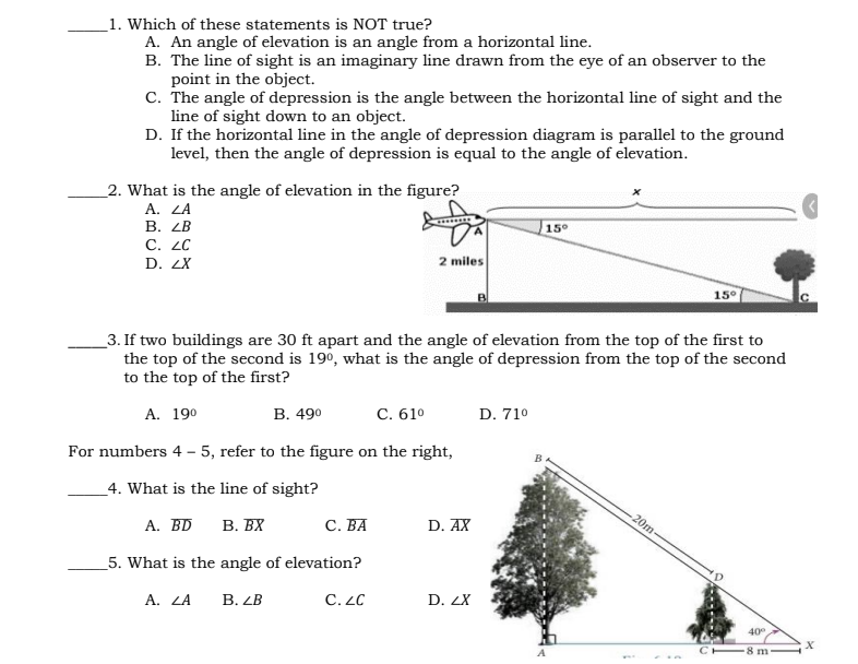 _1. Which of these statements is NOT true?
A. An angle of elevation is an angle from a horizontal line.
B. The line of sight is an imaginary line drawn from the eye of an observer to the
point in the object.
c. The angle of depression is the angle between the horizontal line of sight and the
line of sight down to an object.
D. If the horizontal line in the angle of depression diagram is parallel to the ground
level, then the angle of depression is equal to the angle of elevation.
_2. What is the angle of elevation in the figure?
A. ZA
В. 2В
С. 2C
15°
2 miles
D. 2X
15°
B
_3. If two buildings are 30 ft apart and the angle of elevation from the top of the first to
the top of the second is 190, what is the angle of depression from the top of the second
to the top of the first?
В. 490
С. 610
D. 710
A. 190
For numbers 4 – 5, refer to the figure on the right,
4. What is the line of sight?
20m
В. ВХ
С. ВА
А. BD
D. AX
_5. What is the angle of elevation?
В. В
C. LC
A. ZA
D. ZX
40°
-8 m
