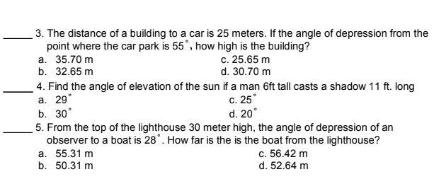 3. The distance of a building to a car is 25 meters. If the angle of depression from the
point where the car park is 55°, how high is the building?
а. 35.70 m
b. 32.65 m
c. 25.65 m
d. 30.70 m
4. Find the angle of elevation of the sun if a man 6ft tall casts a shadow 11 ft. long
а. 29°
b. 30°
c. 25°
d. 20°
5. From the top of the lighthouse 30 meter high, the angle of depression of an
observer to a boat is 28°. How far is the is the boat from the lighthouse?
а. 55.31 m
b. 50.31 m
c. 56.42 m
d. 52.64 m
