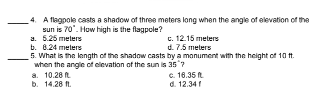 4. A flagpole casts a shadow of three meters long when the angle of elevation of the
sun is 70°. How high is the flagpole?
a. 5.25 meters
c. 12.15 meters
b. 8.24 meters
d. 7.5 meters
5. What is the length of the shadow casts by a monument with the height of 10 ft.
when the angle of elevation of the sun is 35°?
a. 10.28 ft.
b. 14.28 ft.
c. 16.35 ft.
d. 12.34 f
