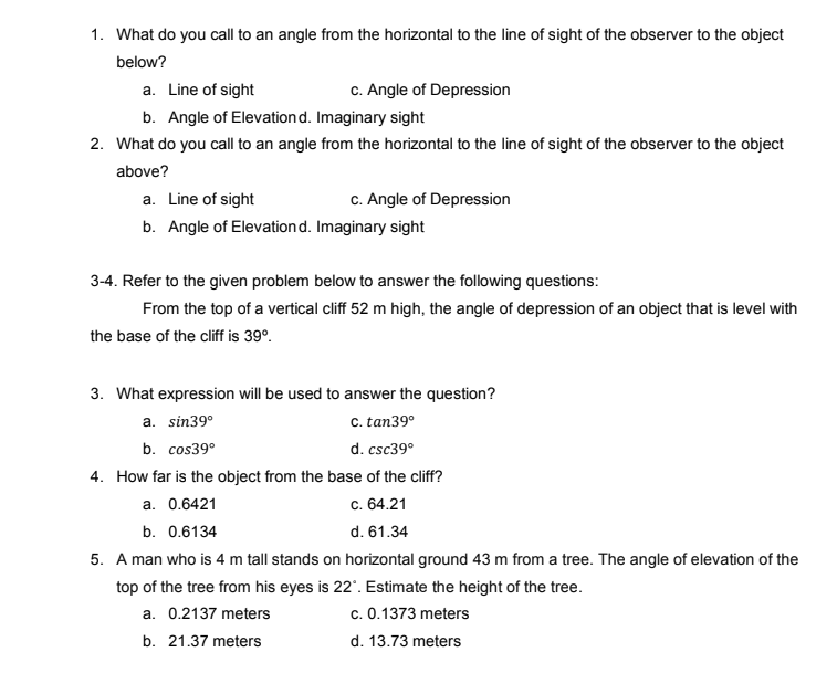 1. What do you call to an angle from the horizontal to the line of sight of the observer to the object
below?
a. Line of sight
c. Angle of Depression
b. Angle of Elevationd. Imaginary sight
2. What do you call to an angle from the horizontal to the line of sight of the observer to the object
above?
a. Line of sight
c. Angle of Depression
b. Angle of Elevationd. Imaginary sight
3-4. Refer to the given problem below to answer the following questions:
From the top of a vertical cliff 52 m high, the angle of depression of an object that is level with
the base of the cliff is 39°.
3. What expression will be used to answer the question?
c. tan39°
d. csc39°
a. sin39°
b. cos39°
4. How far is the object from the base of the cliff?
a. 0.6421
c. 64.21
b. 0.6134
d. 61.34
5. A man who is 4 m tall stands on horizontal ground 43 m from a tree. The angle of elevation of the
top of the tree from his eyes is 22'. Estimate the height of the tree.
a. 0.2137 meters
c. 0.1373 meters
b. 21.37 meters
d. 13.73 meters
