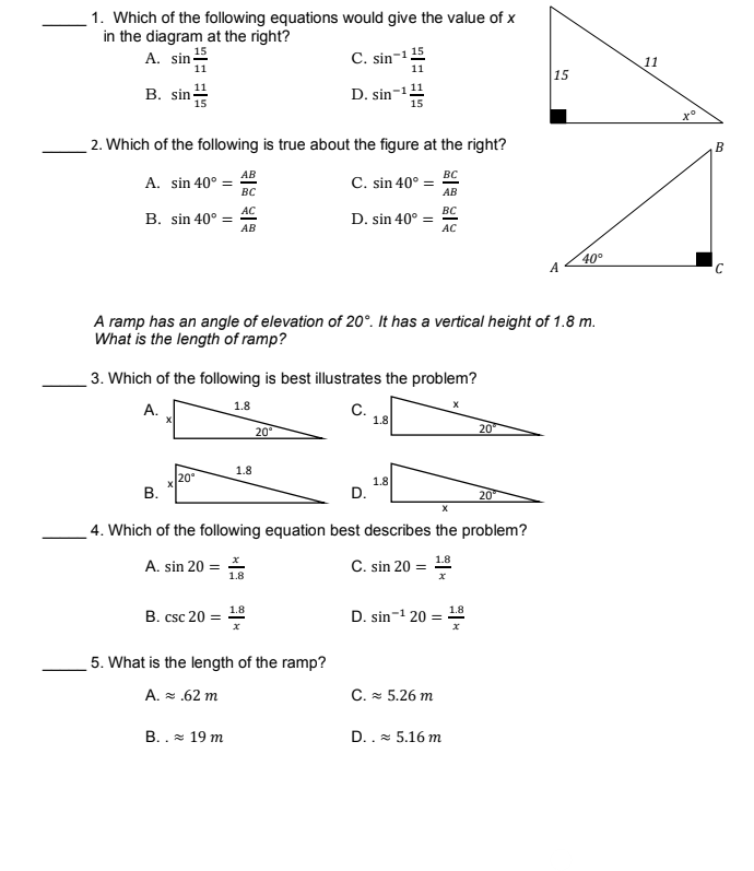 1. Which of the following equations would give the value of x
in the diagram at the right?
A. sin 5
C. sin-1 15
11
11
11
15
B. sin-
D. sin-1
to
2. Which of the following is true about the figure at the right?
В
АВ
A. sin 40° =
BC
C. sin 40° =
вс
AB
АС
B. sin 40° =
вс
D. sin 40° =
АВ
AC
40°
A
A ramp has an angle of elevation of 20°. It has a vertical height of 1.8 m.
What is the length of ramp?
3. Which of the following is best illustrates the problem?
А.
1.8
C.
1.8
20°
20
1.8
20°
В.
1.8
D.
20
4. Which of the following equation best describes the problem?
A. sin 20 =
C. sin 20 = 18
1.8
B. csc 20
1.8
1.8
D. sin-1 20 =
5. What is the length of the ramp?
A. = .62 m
C. * 5.26 m
B. . * 19 m
D..- 5.16 m
