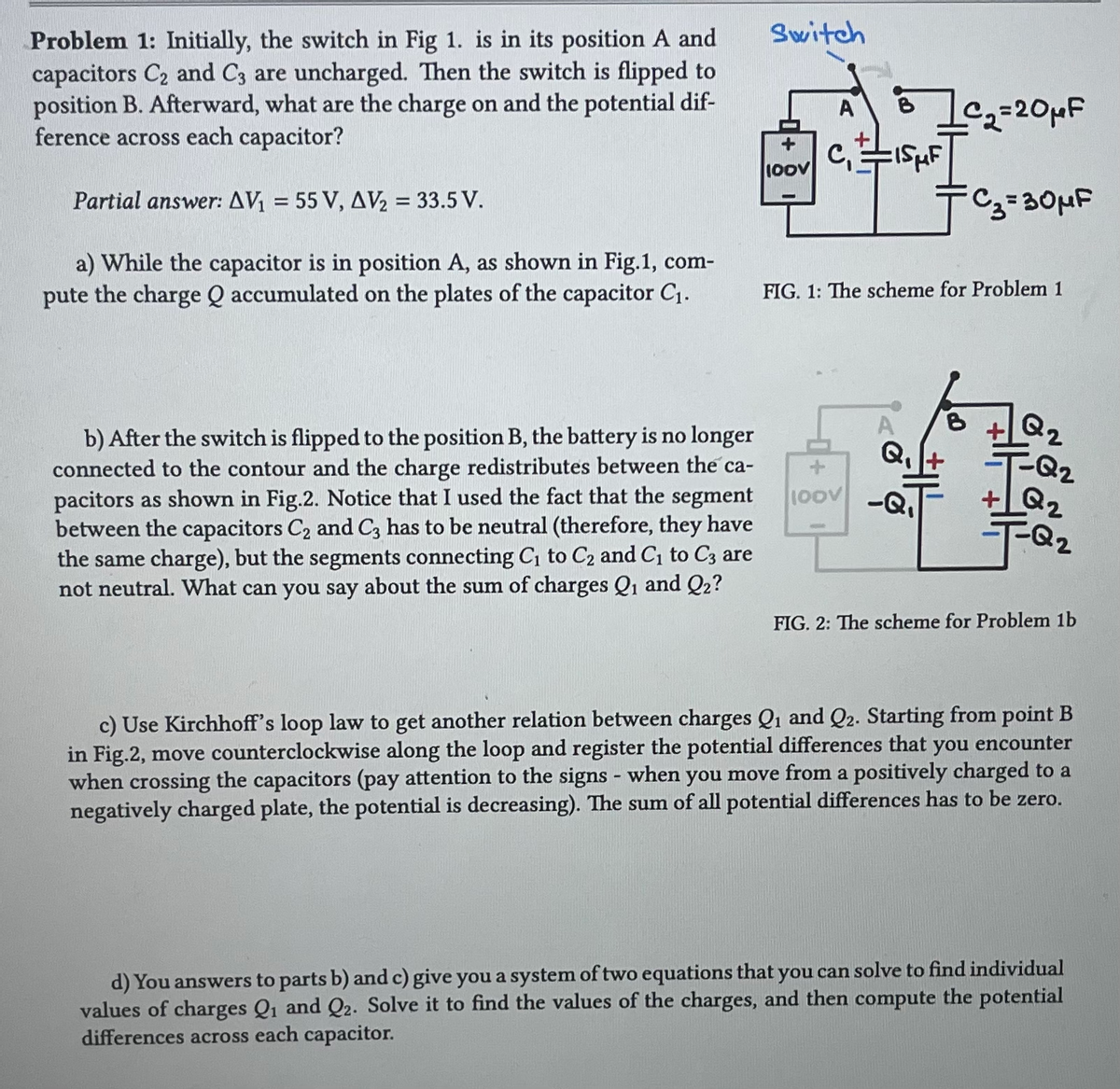 Problem 1: Initially, the switch in Fig 1. is in its position A and
capacitors C₂ and C3 are uncharged. Then the switch is flipped to
position B. Afterward, what are the charge on and the potential dif-
ference across each capacitor?
Partial answer: AV₁ = 55 V, AV₂ = 33.5 V.
a) While the capacitor is in position A, as shown in Fig.1, com-
pute the charge Q accumulated on the plates of the capacitor C₁.
b) After the switch is flipped to the position B, the battery is no longer
connected to the contour and the charge redistributes between the ca-
pacitors as shown in Fig.2. Notice that I used the fact that the segment
between the capacitors C₂ and C3 has to be neutral (therefore, they have
the same charge), but the segments connecting C₁ to C₂ and C₁ to C3 are
not neutral. What can you say about the sum of charges Q₁ and Q₂?
Switch
100V
A
C₁
B
100V
LC₁₂2= 20 μF
т Cз=30MF
ISHF
FIG. 1: The scheme for Problem 1
Q₁
-Q₁
Q2
-=-=T-Q₂
Q2
Q2
-T-Q₂
FIG. 2: The scheme for Problem 1b
c) Use Kirchhoff's loop law to get another relation between charges Q₁ and Q2. Starting from point B
in Fig.2, move counterclockwise along the loop and register the potential differences that you encounter
when crossing the capacitors (pay attention to the signs - when you move from a positively charged to a
negatively charged plate, the potential is decreasing). The sum of all potential differences has to be zero.
d) You answers to parts b) and c) give you a system of two equations that you can solve to find individual
values of charges Q₁ and Q2. Solve it to find the values of the charges, and then compute the potential
differences across each capacitor.