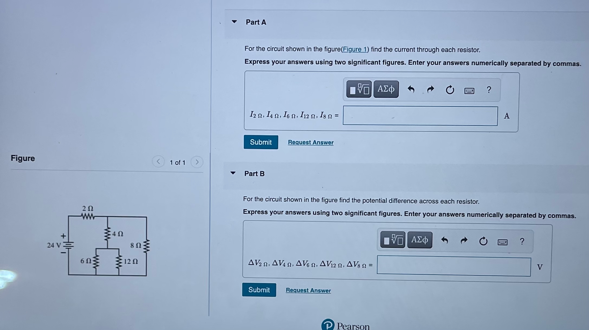 Figure
24 V
252
6Ω
ww
40
8 Ω
12 Q2
1 of 1
Part A
For the circuit shown in the figure(Figure 1) find the current through each resistor.
Express your answers using two significant figures. Enter your answers numerically separated by commas.
I2 N, 14 N, I6 N, I12 N, I8 N =
Submit
Part B
Request Answer
Submit
VE ΑΣΦ
AV22, AV4, AV6 , AV12 , AV8 n =
Request Answer
For the circuit shown in the figure find the potential difference across each resistor.
Express your answers using two significant figures. Enter your answers numerically separated by commas.
P Pearson
****
VE ΑΣΦ
?
A
?
V