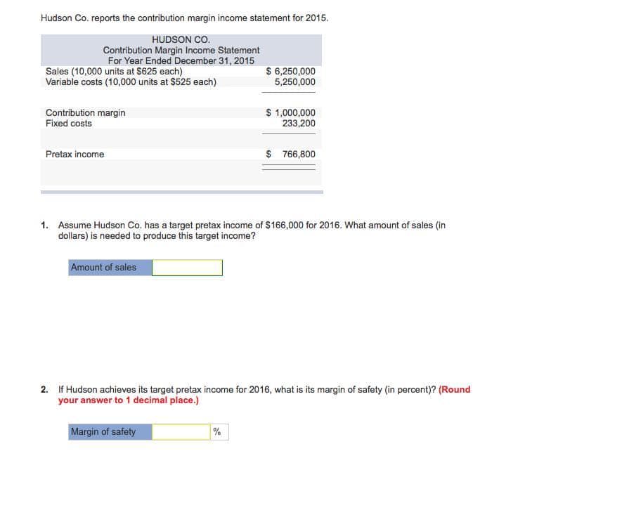 Hudson Co. reports the contribution margin income statement for 2015.
HUDSON CO.
Contribution Margin Income Statement
For Year Ended December 31, 2015
Sales (10,000 units at $625 each)
Variable costs (10,000 units at $525 each)
Contribution margin
Fixed costs
Pretax income
Amount of sales
$ 6,250,000
5,250,000
$ 1,000,000
233,200
1. Assume Hudson Co. has a target pretax income of $166,000 for 2016. What amount of sales (in
dollars) is needed to produce this target income?
%
$766,800
2. If Hudson achieves its target pretax income for 2016, what is its margin of safety (in percent)? (Round
your answer to 1 decimal place.)
Margin of safety