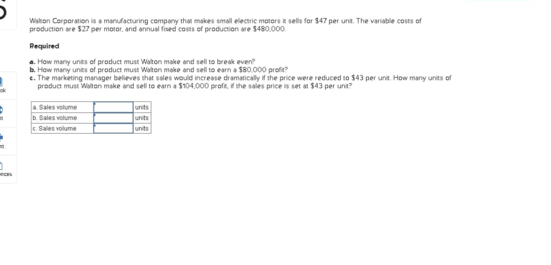 ok
5
It
1
0
ences
Walton Corporation is a manufacturing company that makes small electric motors it sells for $47 per unit. The variable costs of
production are $27 per motor, and annual fixed costs of production are $480,000.
Required
a. How many units of product must Walton make and sell to break even?
b. How many units of product must Walton make and sell to earn a $80,000 profit?
c. The marketing manager believes that sales would increase dramatically if the price were reduced to $43 per unit. How many units of
product must Walton make and sell to earn a $104,000 profit, if the sales price is set at $43 per unit?
a. Sales volume
b. Sales volume
c. Sales volume
units
units
units