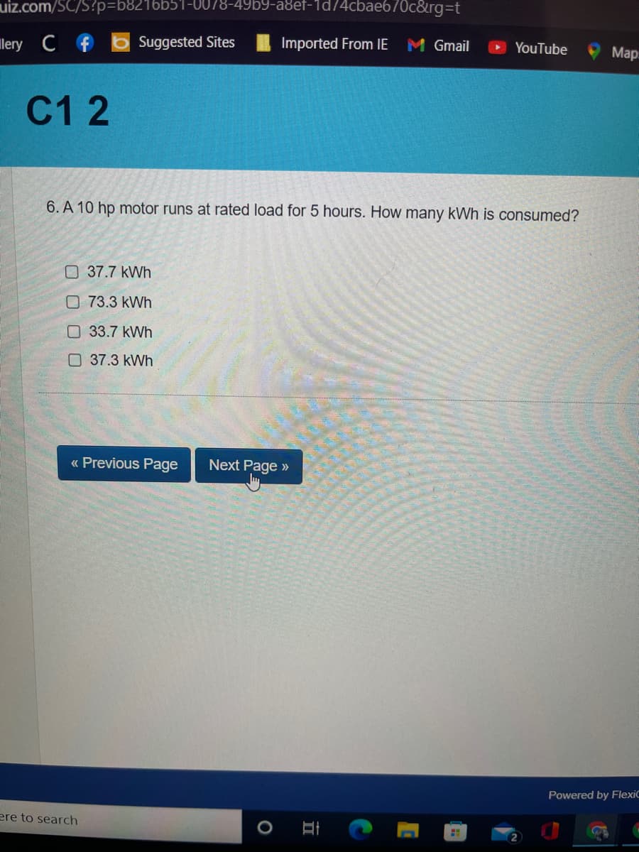 uiz.com/SC/S?p%3D68216651-0078-49b9-a8ef-1d74cbae670c&rg%3Dt
lery C f
6 Suggested Sites
Imported From IE
M Gmail
YouTube
Мар
С12
6. A 10 hp motor runs at rated load for 5 hours. How many kWh is consumed?
O37.7 kWh
O73.3 kWh
O 33.7 kWh
O 37.3 kWh
« Previous Page
Next Page »
Powered by FlexiC
ere to search
