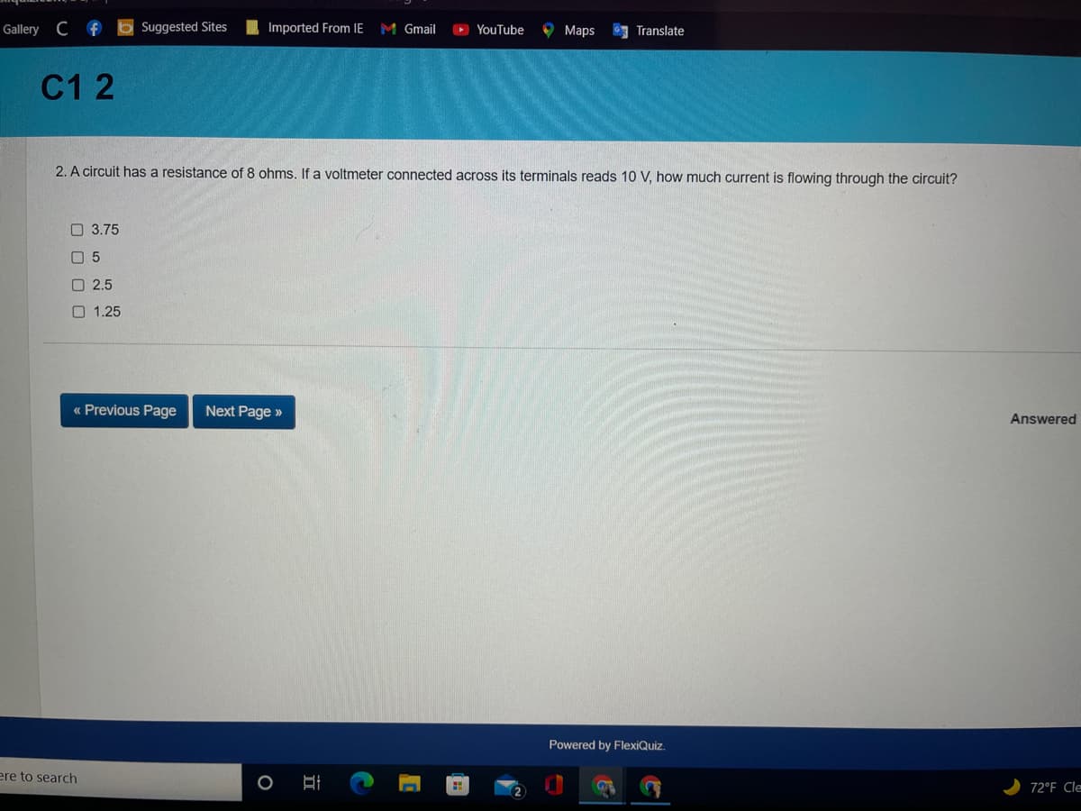 Gallery C f b Suggested Sites
Imported From IE
M Gmail
O YouTube
O Maps
Translate
C1 2
2. A circuit has a resistance of 8 ohms. If a voltmeter connected across its terminals reads 10 V, how much current is flowing through the circuit?
O 3.75
O 5
O 2.5
O 1.25
« Previous Page
Next Page »
Answered
Powered by FlexiQuiz.
ere to search
72°F Cle

