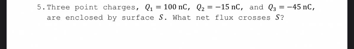 5. Three point charges, Q1 = 100 nC, Q2 = -15 nC, and Q3 = -45 nC,
are enclosed by surface S. What net flux crosses S?
