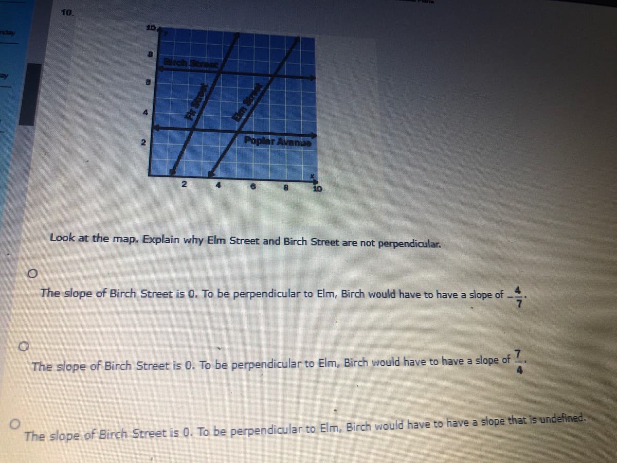 10
10
nday
4
Popler Avanue
2.
10
Look at the map. Explain why Elm Street and Birch Street are not perpendicular.
:-
The slope of Birch Street is 0. To be perpendicular to Elm, Birch would have to have a slope of
:-
The slope of Birch Street is 0. To be perpendicular to Elm, Birch would have to have a slope of
The slope of Birch Street is 0. To be perpendicular to Elm, Birch would have to have a slope that is undefined.
Em Strt
