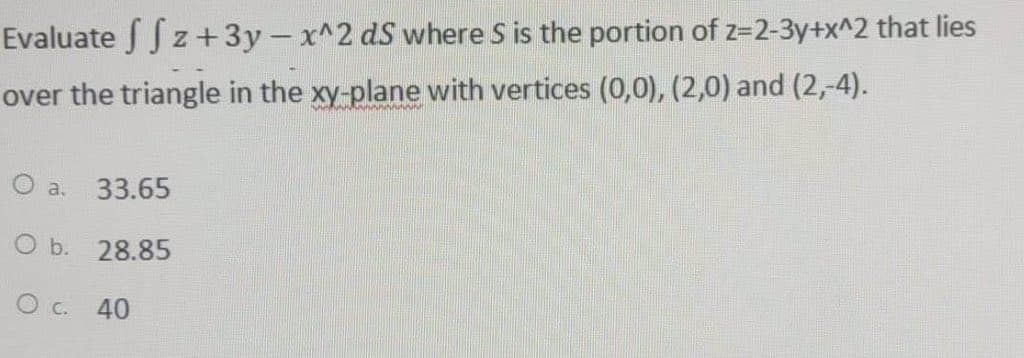 Evaluate ffz + 3y - x^2 ds where S is the portion of z=2-3y+x^2 that lies
over the triangle in the xy-plane with vertices (0,0), (2,0) and (2,-4).
O a. 33.65
O b.
28.85
O c.
40