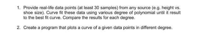 1. Provide real-life data points (at least 30 samples) from any source (e.g. height vs.
shoe size). Curve fit these data using various degree of polynomial until it result
to the best fit curve. Compare the results for each degree.
2. Create a program that plots a curve of a given data points in different degree.