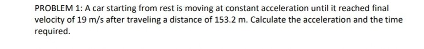 PROBLEM 1: A car starting from rest is moving at constant acceleration until it reached final
velocity of 19 m/s after traveling a distance of 153.2 m. Calculate the acceleration and the time
required.