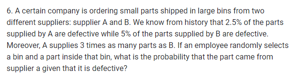 6. A certain company is ordering small parts shipped in large bins from two
different suppliers: supplier A and B. We know from history that 2.5% of the parts
supplied by A are defective while 5% of the parts supplied by B are defective.
Moreover, A supplies 3 times as many parts as B. If an employee randomly selects
a bin and a part inside that bin, what is the probability that the part came from
supplier a given that it is defective?