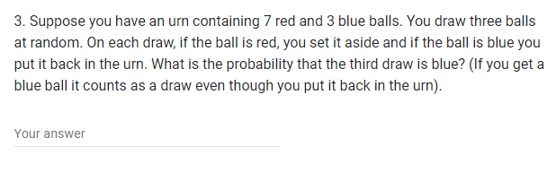 3. Suppose you have an urn containing 7 red and 3 blue balls. You draw three balls
at random. On each draw, if the ball is red, you set it aside and if the ball is blue you
put it back in the urn. What is the probability that the third draw is blue? (If you get a
blue ball it counts as a draw even though you put it back in the urn).
Your answer